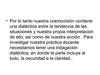 Por lo tanto nuestra cosmovisión contiene una dialéctica entre la tendencia de las situaciones y nuestra propia interpretación de ello, así como de nuestra acción.  Para investigar nuestra práctica docente necesitamos tener una indagación dialéctica, en donde la parte incluye al todo, la oscuridad a la claridad.. 