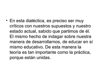 En esta dialéctica, es preciso ser muy críticos con nuestros supuestos y nuestro estado actual, sabido que partimos de él. El mismo hecho de indagar sobre nuestra manera de desarrollarnos, de educar en sí mismo educativo. De esta manera la teoría es tan importante como la práctica, porque están unidas.  