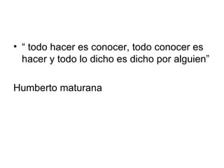 “  todo hacer es conocer, todo conocer es hacer y todo lo dicho es dicho por alguien” Humberto maturana  