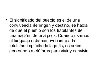 El significado del pueblo es el de una convivencia de origen y destino, se habla de que el pueblo son los habitantes de una nación, de una polis. Cuando usamos el lenguaje estamos evocando a la totalidad implícita de la polis, estamos generando metáforas para vivir y convivir.  