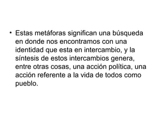 Estas metáforas significan una búsqueda en donde nos encontramos con una identidad que esta en intercambio, y la síntesis de estos intercambios genera, entre otras cosas, una acción política, una acción referente a la vida de todos como pueblo.  