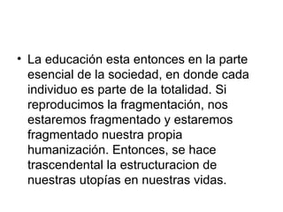 La educación esta entonces en la parte esencial de la sociedad, en donde cada individuo es parte de la totalidad. Si reproducimos la fragmentación, nos estaremos fragmentado y estaremos fragmentado nuestra propia humanización. Entonces, se hace trascendental la estructuracion de nuestras utopías en nuestras vidas.  