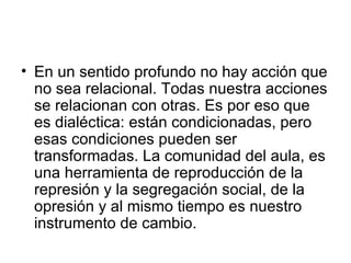 En un sentido profundo no hay acción que no sea relacional. Todas nuestra acciones se relacionan con otras. Es por eso que es dialéctica: están condicionadas, pero esas condiciones pueden ser transformadas. La comunidad del aula, es una herramienta de reproducción de la represión y la segregación social, de la opresión y al mismo tiempo es nuestro instrumento de cambio.  