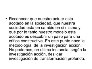 Reconocer que nuestro actuar esta acotado en la sociedad, que nuestra sociedad esta en cambio en si misma y que por lo tanto nuestro modelo esta acotado es descubrir un paso para una critica constructiva. En este punto nace la metodología  de la investigación acción. No podemos, en ultima instancia, según la investigación acción, desligar investigación de transformación profunda.  