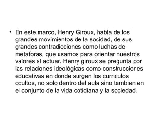 En este marco, Henry Giroux, habla de los grandes movimientos de la socidad, de sus grandes contradicciones como luchas de metaforas, que usamos para orientar nuestros valores al actuar. Henry giroux se pregunta por las relaciones ideológicas como construcciones educativas en donde surgen los curriculos ocultos, no solo dentro del aula sino tambien en el conjunto de la vida cotidiana y la sociedad.  