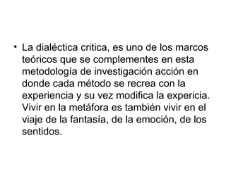 La dialéctica critica, es uno de los marcos teóricos que se complementes en esta metodología de investigación acción en donde cada método se recrea con la experiencia y su vez modifica la expericia. Vivir en la metáfora es también vivir en el viaje de la fantasía, de la emoción, de los sentidos.  