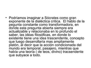 Podríamos imaginar a Sócrates como gran exponente de la dialéctica critica.  El hablo de la pegunta constante como transformadora, en donde esta pregunta abierta siempre era actualizable y relacionaba en lo profundo el saber, las ideas filosóficas, en donde lo existente tiene una idea trascendente, concepto que luego desarrollaría mas ampliamente platón, al decir que la acción condicionada del mundo era temporal, pasajero, mientras que había una teoría ( de teos, divino) tracsendente que subyace a todo.  