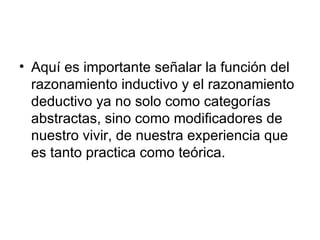 Aquí es importante señalar la función del razonamiento inductivo y el razonamiento deductivo ya no solo como categorías abstractas, sino como modificadores de nuestro vivir, de nuestra experiencia que es tanto practica como teórica.  