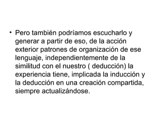 Pero también podríamos escucharlo y generar a partir de eso, de la acción exterior patrones de organización de ese lenguaje, independientemente de la similitud con el nuestro ( deducción) la experiencia tiene, implicada la inducción y la deducción en una creación compartida, siempre actualizándose.  
