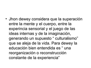 Jhon dewey considera que la superación entre la mente y el cuerpo, entre la experincia sensorial y el juego de las ideas internas y de la imaginación, generando un supuesto “ culturalismo” que se aleja de la vida. Para dewey la educación bien entendida es “ una reorganización o reconstrucción  constante de la experiencia” 