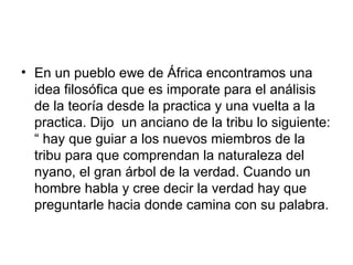 En un pueblo ewe de África encontramos una idea filosófica que es imporate para el análisis de la teoría desde la practica y una vuelta a la practica. Dijo  un anciano de la tribu lo siguiente: “ hay que guiar a los nuevos miembros de la tribu para que comprendan la naturaleza del nyano, el gran árbol de la verdad. Cuando un hombre habla y cree decir la verdad hay que preguntarle hacia donde camina con su palabra.  