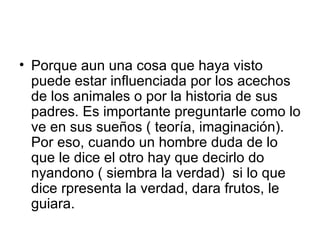 Porque aun una cosa que haya visto puede estar influenciada por los acechos de los animales o por la historia de sus padres. Es importante preguntarle como lo ve en sus sueños ( teoría, imaginación). Por eso, cuando un hombre duda de lo que le dice el otro hay que decirlo do nyandono ( siembra la verdad)  si lo que dice rpresenta la verdad, dara frutos, le guiara.  