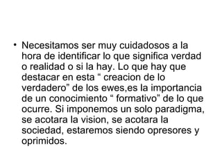 Necesitamos ser muy cuidadosos a la hora de identificar lo que significa verdad o realidad o si la hay. Lo que hay que destacar en esta “ creacion de lo verdadero” de los ewes,es la importancia de un conocimiento “ formativo” de lo que ocurre. Si imponemos un solo paradigma, se acotara la vision, se acotara la sociedad, estaremos siendo opresores y oprimidos.  