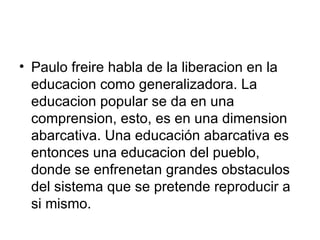 Paulo freire habla de la liberacion en la educacion como generalizadora. La educacion popular se da en una comprension, esto, es en una dimension abarcativa. Una educación abarcativa es entonces una educacion del pueblo, donde se enfrenetan grandes obstaculos del sistema que se pretende reproducir a si mismo.  