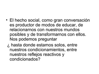 El hecho social, como gran conversación es productor de modos de educar, de relacionarnos con nuestros mundos posibles y de transformarnos con ellos. Nos podemos preguntar  ¿ hasta donde estamos solos, entre nuestros condicionamientos, entre nuestros reflejos reactivos y condicionados?  