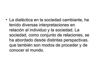 La dialéctica en la sociedad cambiante, he tenido diversas interpretaciones en relación al individuo y la sociedad. La sociedad, como conjunto de relaciones, se ha abordado desde distintas perspactivas. que también son modos de proceder y de conocer el mundo.  