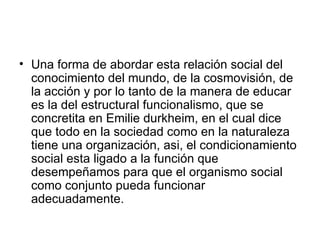 Una forma de abordar esta relación social del conocimiento del mundo, de la cosmovisión, de la acción y por lo tanto de la manera de educar es la del estructural funcionalismo, que se concretita en Emilie durkheim, en el cual dice que todo en la sociedad como en la naturaleza tiene una organización, asi, el condicionamiento social esta ligado a la función que desempeñamos para que el organismo social como conjunto pueda funcionar adecuadamente.  