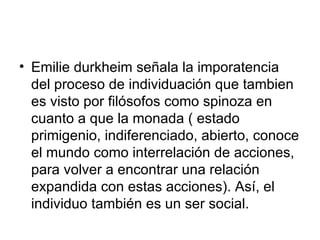 Emilie durkheim señala la imporatencia del proceso de individuación que tambien es visto por filósofos como spinoza en cuanto a que la monada ( estado primigenio, indiferenciado, abierto, conoce el mundo como interrelación de acciones, para volver a encontrar una relación expandida con estas acciones). Así, el individuo también es un ser social.  