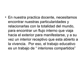 En nuestra practica docente, necesitamos encontrar nuestras particularidades y relacionarlas con la totalidad del mundo, para encontrar un flujo interno que viaja hacia el exterior para manifestarse, y a su vez un interior receptivo que esta abierto a la vivencia.  Por eso, el trabajo educativo es un trabajo de “ interiores compartidos”  