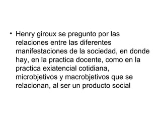 Henry giroux se pregunto por las relaciones entre las diferentes manifestaciones de la sociedad, en donde hay, en la practica docente, como en la practica exiatencial cotidiana, microbjetivos y macrobjetivos que se relacionan, al ser un producto social  
