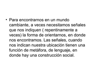 Para encontrarnos en un mundo cambiante, a veces necesitamos señales que nos indiquen ( repentinamente a veces) la forma de orientarnos, en donde nos encontramos. Las señales, cuando nos indican nuestra ubicación tienen una función de metáfora, de lenguaje, en donde hay una construcción social.  