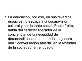 La educación, por eso, en sus diversos espacios no escapa a la cosmovisión cultural y por lo tanto social. Paulo freire, habla del carácter liberador de la conciencia, de la necesidad de desacondicionarla, en donde se genera una “ conversación abierta” en la totalidad de la sociedad, en el pueblo.  