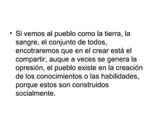 Si vemos al pueblo como la tierra, la sangre, el conjunto de todos, encotraremos que en el crear está el compartir, auque a veces se genera la opresión, el pueblo existe en la creación de los conocimientos o las habilidades, porque estos son construidos socialmente.  