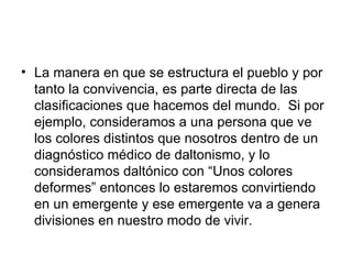 La manera en que se estructura el pueblo y por tanto la convivencia, es parte directa de las clasificaciones que hacemos del mundo.  Si por ejemplo, consideramos a una persona que ve los colores distintos que nosotros dentro de un diagnóstico médico de daltonismo, y lo consideramos daltónico con “Unos colores  deformes” entonces lo estaremos convirtiendo en un emergente y ese emergente va a genera divisiones en nuestro modo de vivir.  