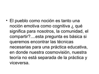 El pueblo como noción es tanto una noción emotiva como cognitiva ¿ qué significa para nosotros, la comunidad, el compartir?....esta pregunta es básica si queremos encontrar las técnicas necesarias para una práctica educativa, en donde nuestra cosmovisión, nuestra teoría no está separada de la práctica y viceversa.  