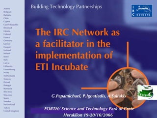 The IRC Network as a facilitator in the implementation of ETI Incubate G.Papamichael, P.Ignatiadis, A.Saitakis FORTH/ Science and Technology Park of Crete Heraklion 19-20/10/2006  
