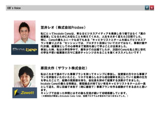OB’s  Voice




              笠井レオ（株式会社Prosbee）
              私にとってIncubate  Campは、単なるビジネスアイディアを発表し合う場ではなく『真の
              起業家』になるために大切なことを教えてくれた、人生を大きく変えた2日間でした。
              特に、Campの最もユニークな点でもある“キャピタリストとチームを組んでビジネスプ
              ランを練り上げる“セッションでは、プロダクト自体についてだけではなく、事業計画や
              PL計画、起業家としての心得等まで実践を通じて学ぶことが出来ました。
              参加した時、私は大学在学中で、最年少での出場でしたが、次回のCampも私と同じ世代
              の学生や若い起業家の方々に是非チャレンジされることを強くオススメしたいです！




              原田大作（ザワット株式会社）
              私はこれまで温めていた事業プランを持ってキャンプに参加し、投資家の方々から事業プ
              ランを評価をいただいたこと、リスクを減らしながら成功確率を向上していく起業の仕方
              を学んだことで、起業の現実感を持ち、会社員を辞めて起業する決断ができました。
              Incubate  Campの最たる特徴は、普段接点が持てない有名キャピタリストをチームの一員
              として迎え、同じ目線で本気で（時に徹夜で）事業プランを作る経験ができる点だと思い
              ます。
              キャンプで出会った仲間とはその後も交流が続いて切磋琢磨しています。
              （※原田氏が参加したIncubate  Camp  1stは、投資プログラムが含まれておりませんでした。）
 