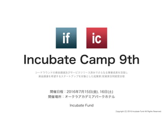 Incubate Camp 9th
シードラウンドの資金調達及びサービスリリース済みでさらなる事業成長を目指し
資金調達を希望するスタートアップを対象とした起業家/投資家合同経営合宿
Copyright (C) 2016 Incubate Fund All Rights Reserved.
開催日程：2016年7月15日(金), 16日(土)
開催場所：オークラアカデミアパークホテル
Incubate Fund
 
