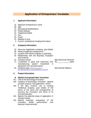 Application of Entrepreneur/ Incubatee
1. Applicant Information
A) Applicant (entrepreneur) name
B) Age
C) Educational Qualifications
D) Postal Address
E) Telephone/mobile
F) Fax:
G) Email:
H) Website (if any)
I) Current professional /employment status
2. Company Information
A) Have you registered a company, give details
B) Name of applicant company/firm
C) Location from which company is operating
D) Relationship with the Business Incubator/
Host Institute
E) Company sector Manufacturing/ Services
F) Investment in plant and machinery (For
manufacturing sector)/ Investment in
equipment (For services sector)
Rs ____________ lakhs
G) Company type: Definitions are given in
http://www.dcmsme.gov.in/ssiindia/defination_msme.htm
Micro/Small/ Medium
3. Project Information
A. Details of proposed idea/ innovation
A1) Title of the technology/innovation
A2) Category of technology/ innovation (specify
process/ product/ new application / other)
A3) If the idea involves use of existing
intellectual property, give details of the
owner of the same and arrangements of
sourcing the innovation and terms of its
commercialization
A4) Specify the potential areas of application in
industry/market
A5) Specify newness/ uniqueness of the
innovation (better performance/ new
features/ improvements)
 