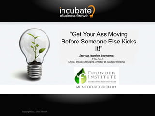 “Get Your Ass Moving
                               Before Someone Else Kicks
                                           It!”
                                           Startup Ideation Bootcamp:
                                                      8/23/2012
                                 Chris J Snook; Managing Director at Incubate Holdings




                                        MENTOR SESSION #1




Copyright 2012 Chris J Snook
 