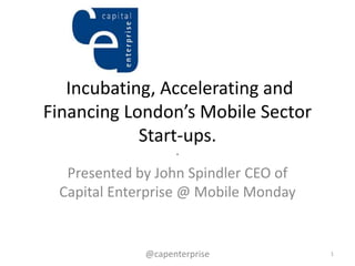 Incubating, Accelerating and
Financing London’s Mobile Sector
            Start-ups.
                    .
  Presented by John Spindler CEO of
 Capital Enterprise @ Mobile Monday


             @capenterprise           1
 