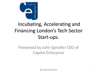 Incubating, Accelerating and
Financing London’s Tech Sector
           Start-ups.
                  .
 Presented by John Spindler CEO of
         Capital Enterprise


            @capenterprise           1
 