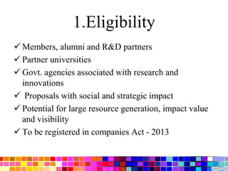 1.Eligibility
 Members, alumni and R&D partners
 Partner universities
 Govt. agencies associated with research and
innovations
 Proposals with social and strategic impact
 Potential for large resource generation, impact value
and visibility
 To be registered in companies Act - 2013
 