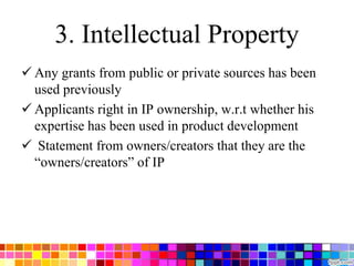 3. Intellectual Property
 Any grants from public or private sources has been
used previously
 Applicants right in IP ownership, w.r.t whether his
expertise has been used in product development
 Statement from owners/creators that they are the
“owners/creators” of IP
 