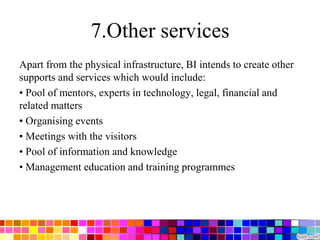 7.Other services
Apart from the physical infrastructure, BI intends to create other
supports and services which would include:
• Pool of mentors, experts in technology, legal, financial and
related matters
• Organising events
• Meetings with the visitors
• Pool of information and knowledge
• Management education and training programmes
 