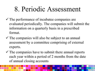 8. Periodic Assessment
 The performance of incubatee companies are
evaluated periodically. The companies will submit the
information on a quarterly basis in a prescribed
format.
 The companies will also be subject to an annual
assessment by a committee comprising of external
experts.
 The companies have to submit there annual reports
each year within a period of 2 months from the date
of annual closing accounts
 