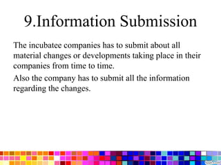 9.Information Submission
The incubatee companies has to submit about all
material changes or developments taking place in their
companies from time to time.
Also the company has to submit all the information
regarding the changes.
 