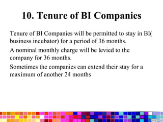 10. Tenure of BI Companies
Tenure of BI Companies will be permitted to stay in BI(
business incubator) for a period of 36 months.
A nominal monthly charge will be levied to the
company for 36 months.
Sometimes the companies can extend their stay for a
maximum of another 24 months
 