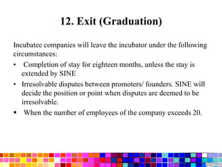 12. Exit (Graduation)
Incubatee companies will leave the incubator under the following
circumstances:
• Completion of stay for eighteen months, unless the stay is
extended by SINE
• Irresolvable disputes between promoters/ founders. SINE will
decide the position or point when disputes are deemed to be
irresolvable.
 When the number of employees of the company exceeds 20.
 