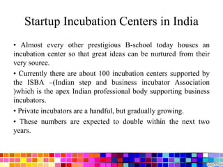 Startup Incubation Centers in India
• Almost every other prestigious B-school today houses an
incubation center so that great ideas can be nurtured from their
very source.
• Currently there are about 100 incubation centers supported by
the ISBA –(Indian step and business incubator Association
)which is the apex Indian professional body supporting business
incubators.
• Private incubators are a handful, but gradually growing.
• These numbers are expected to double within the next two
years.
 