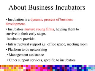 About Business Incubators
• Incubation is a dynamic process of business
development.
• Incubators nurture young firms, helping them to
survive in their early stage.
Incubators provide:
• Infrastructural support i.e. office space, meeting room
• Platform to do networking
• Management assistance
• Other support services, specific to incubators
 