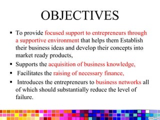OBJECTIVES
 To provide focused support to entrepreneurs through
a supportive environment that helps them Establish
their business ideas and develop their concepts into
market ready products,
 Supports the acquisition of business knowledge,
 Facilitates the raising of necessary finance,
 Introduces the entrepreneurs to business networks all
of which should substantially reduce the level of
failure.
 