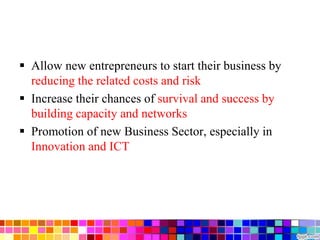  Allow new entrepreneurs to start their business by
reducing the related costs and risk
 Increase their chances of survival and success by
building capacity and networks
 Promotion of new Business Sector, especially in
Innovation and ICT
 
