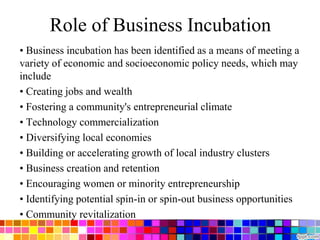 Role of Business Incubation
• Business incubation has been identified as a means of meeting a
variety of economic and socioeconomic policy needs, which may
include
• Creating jobs and wealth
• Fostering a community's entrepreneurial climate
• Technology commercialization
• Diversifying local economies
• Building or accelerating growth of local industry clusters
• Business creation and retention
• Encouraging women or minority entrepreneurship
• Identifying potential spin-in or spin-out business opportunities
• Community revitalization
 