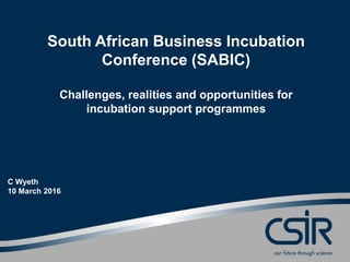 South African Business Incubation
Conference (SABIC)
Challenges, realities and opportunities for
incubation support programmes
C Wyeth
10 March 2016
 