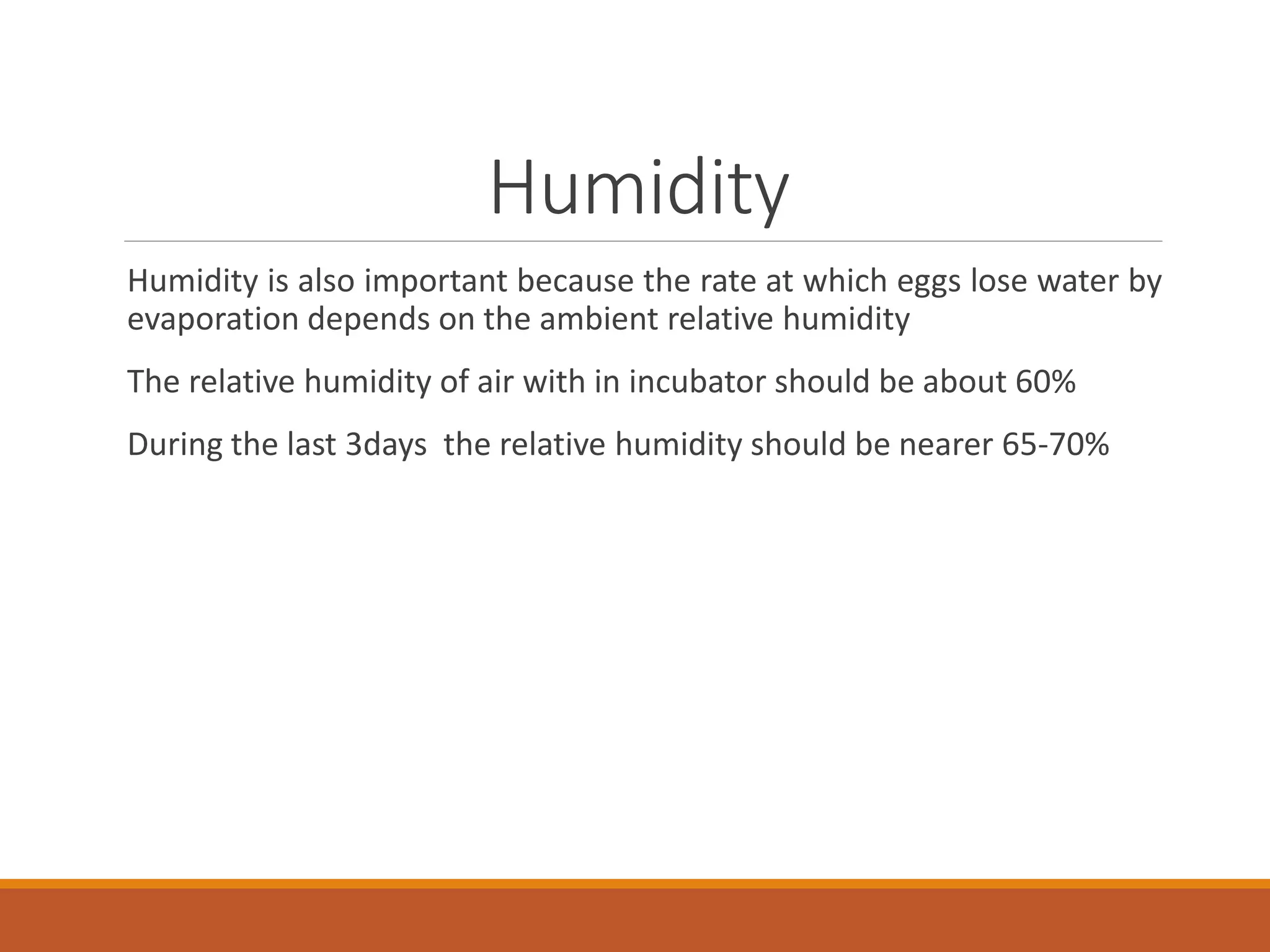 Humidity
Humidity is also important because the rate at which eggs lose water by
evaporation depends on the ambient relative humidity
The relative humidity of air with in incubator should be about 60%
During the last 3days the relative humidity should be nearer 65-70%
 